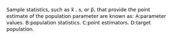 Sample statistics, such as x̅ , s, or p̅, that provide the point estimate of the population parameter are known as: A:parameter values. B:population statistics. C:point estimators. D:target population.