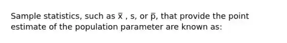 Sample statistics, such as x̅ , s, or p̅, that provide the point estimate of the population parameter are known as: