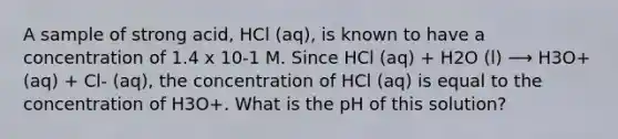 A sample of strong acid, HCl (aq), is known to have a concentration of 1.4 x 10-1 M. Since HCl (aq) + H2O (l) ⟶ H3O+ (aq) + Cl- (aq), the concentration of HCl (aq) is equal to the concentration of H3O+. What is the pH of this solution?