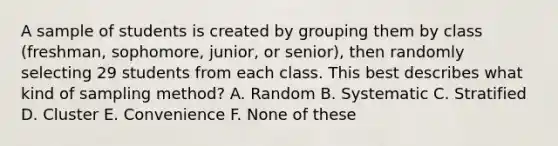 A sample of students is created by grouping them by class (freshman, sophomore, junior, or senior), then randomly selecting 29 students from each class. This best describes what kind of sampling method? A. Random B. Systematic C. Stratified D. Cluster E. Convenience F. None of these