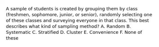 A sample of students is created by grouping them by class (freshmen, sophomore, junior, or senior), randomly selecting one of these classes and surveying everyone in that class. This best describes what kind of sampling method? A. Random B. Systematic C. Stratified D. Cluster E. Convenience F. None of these