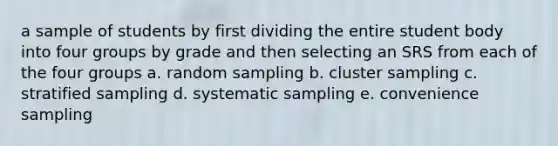 a sample of students by first dividing the entire student body into four groups by grade and then selecting an SRS from each of the four groups a. random sampling b. cluster sampling c. stratified sampling d. systematic sampling e. convenience sampling