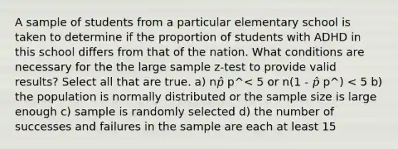 A sample of students from a particular elementary school is taken to determine if the proportion of students with ADHD in this school differs from that of the nation. What conditions are necessary for the the large sample z-test to provide valid results? Select all that are true. a) n𝑝̂ p^< 5 or n(1 - 𝑝̂ p^) < 5 b) the population is normally distributed or the sample size is large enough c) sample is randomly selected d) the number of successes and failures in the sample are each at least 15