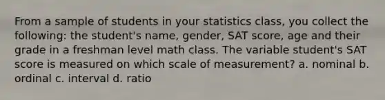 From a sample of students in your statistics class, you collect the following: the student's name, gender, SAT score, age and their grade in a freshman level math class. The variable student's SAT score is measured on which scale of measurement? a. nominal b. ordinal c. interval d. ratio