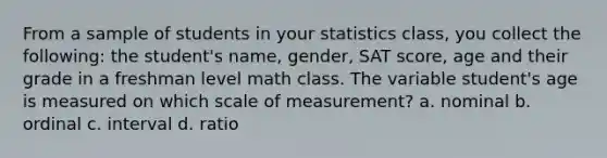 From a sample of students in your statistics class, you collect the following: the student's name, gender, SAT score, age and their grade in a freshman level math class. The variable student's age is measured on which scale of measurement? a. nominal b. ordinal c. interval d. ratio