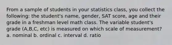 From a sample of students in your statistics class, you collect the following: the student's name, gender, SAT score, age and their grade in a freshman level math class. The variable student's grade (A,B,C, etc) is measured on which scale of measurement? a. nominal b. ordinal c. interval d. ratio