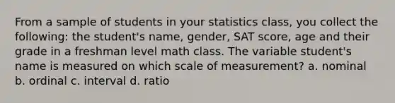 From a sample of students in your statistics class, you collect the following: the student's name, gender, SAT score, age and their grade in a freshman level math class. The variable student's name is measured on which scale of measurement? a. nominal b. ordinal c. interval d. ratio