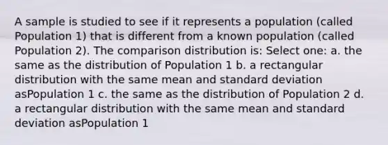 A sample is studied to see if it represents a population (called Population 1) that is different from a known population (called Population 2). The comparison distribution is: Select one: a. the same as the distribution of Population 1 b. a rectangular distribution with the same mean and standard deviation asPopulation 1 c. the same as the distribution of Population 2 d. a rectangular distribution with the same mean and standard deviation asPopulation 1