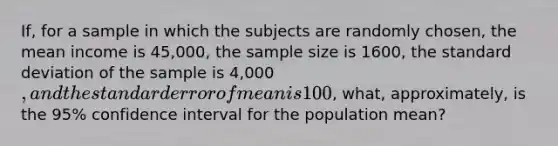 If, for a sample in which the subjects are randomly chosen, the mean income is 45,000, the sample size is 1600, the standard deviation of the sample is 4,000, and the standard error of mean is 100, what, approximately, is the 95% confidence interval for the population mean?