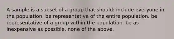 A sample is a subset of a group that should: include everyone in the population. be representative of the entire population. be representative of a group within the population. be as inexpensive as possible. none of the above.