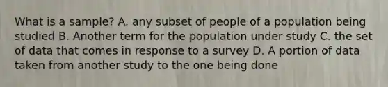 What is a sample? A. any subset of people of a population being studied B. Another term for the population under study C. the set of data that comes in response to a survey D. A portion of data taken from another study to the one being done