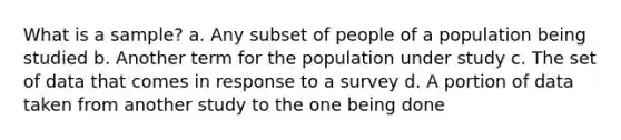 What is a sample? a. Any subset of people of a population being studied b. Another term for the population under study c. The set of data that comes in response to a survey d. A portion of data taken from another study to the one being done