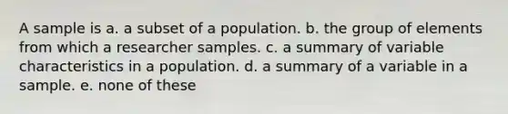 A sample is a. a subset of a population. b. the group of elements from which a researcher samples. c. a summary of variable characteristics in a population. d. a summary of a variable in a sample. e. none of these