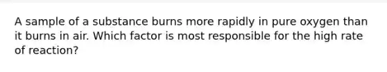 A sample of a substance burns more rapidly in pure oxygen than it burns in air. Which factor is most responsible for the high rate of reaction?