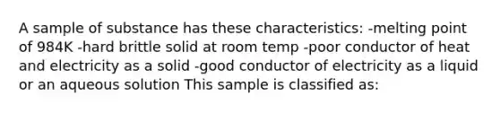 A sample of substance has these characteristics: -melting point of 984K -hard brittle solid at room temp -poor conductor of heat and electricity as a solid -good conductor of electricity as a liquid or an aqueous solution This sample is classified as: