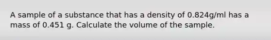 A sample of a substance that has a density of 0.824g/ml has a mass of 0.451 g. Calculate the volume of the sample.