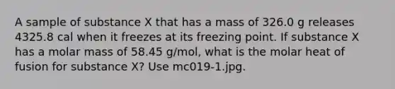 A sample of substance X that has a mass of 326.0 g releases 4325.8 cal when it freezes at its freezing point. If substance X has a molar mass of 58.45 g/mol, what is the molar heat of fusion for substance X? Use mc019-1.jpg.