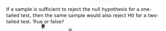 If a sample is sufficient to reject the null hypothesis for a one-tailed test, then the same sample would also reject H0 for a two-tailed test. True or false?