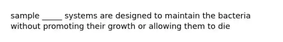 sample _____ systems are designed to maintain the bacteria without promoting their growth or allowing them to die