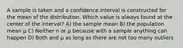 A sample is taken and a confidence interval is constructed for the mean of the distribution. Which value is always found at the center of the interval? A) the sample mean B) the population mean μ C) Neither n or μ because with a sample anything can happen D) Both and μ as long as there are not too many outliers