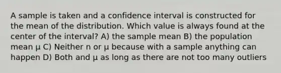 A sample is taken and a confidence interval is constructed for the mean of the distribution. Which value is always found at the center of the interval? A) the sample mean B) the population mean μ C) Neither n or μ because with a sample anything can happen D) Both and μ as long as there are not too many outliers