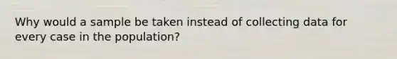 Why would a sample be taken instead of collecting data for every case in the population?