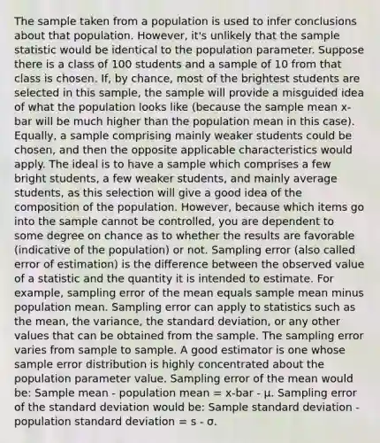 The sample taken from a population is used to infer conclusions about that population. However, it's unlikely that the sample statistic would be identical to the population parameter. Suppose there is a class of 100 students and a sample of 10 from that class is chosen. If, by chance, most of the brightest students are selected in this sample, the sample will provide a misguided idea of what the population looks like (because the sample mean x-bar will be much higher than the population mean in this case). Equally, a sample comprising mainly weaker students could be chosen, and then the opposite applicable characteristics would apply. The ideal is to have a sample which comprises a few bright students, a few weaker students, and mainly average students, as this selection will give a good idea of the composition of the population. However, because which items go into the sample cannot be controlled, you are dependent to some degree on chance as to whether the results are favorable (indicative of the population) or not. Sampling error (also called error of estimation) is the difference between the observed value of a statistic and the quantity it is intended to estimate. For example, sampling error of the mean equals sample mean minus population mean. Sampling error can apply to statistics such as the mean, the variance, the standard deviation, or any other values that can be obtained from the sample. The sampling error varies from sample to sample. A good estimator is one whose sample error distribution is highly concentrated about the population parameter value. Sampling error of the mean would be: Sample mean - population mean = x-bar - μ. Sampling error of the standard deviation would be: Sample standard deviation - population standard deviation = s - σ.