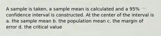 A sample is taken, a sample mean is calculated and a 95% confidence interval is constructed. At the center of the interval is a. the sample mean b. the population mean c. the margin of error d. the critical value