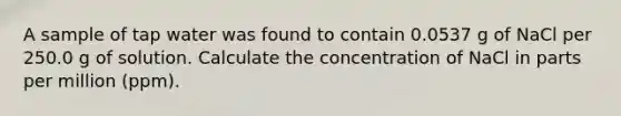 A sample of tap water was found to contain 0.0537 g of NaCl per 250.0 g of solution. Calculate the concentration of NaCl in parts per million (ppm).