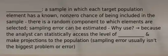 _______________: a sample in which each target population element has a known, nonzero chance of being included in the sample - there is a random component to which elements are selected; sampling error can be estimated - Why use? → because the analyst can statistically access the level of ___________ & make projections to the population (sampling error usually isn't the biggest problem or error)