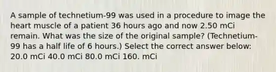 A sample of technetium-99 was used in a procedure to image <a href='https://www.questionai.com/knowledge/kya8ocqc6o-the-heart' class='anchor-knowledge'>the heart</a> muscle of a patient 36 hours ago and now 2.50 mCi remain. What was the size of the original sample? (Technetium-99 has a half life of 6 hours.) Select the correct answer below: 20.0 mCi 40.0 mCi 80.0 mCi 160. mCi