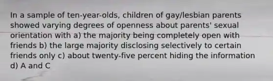 In a sample of ten-year-olds, children of gay/lesbian parents showed varying degrees of openness about parents' sexual orientation with a) the majority being completely open with friends b) the large majority disclosing selectively to certain friends only c) about twenty-five percent hiding the information d) A and C