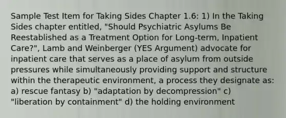 Sample Test Item for Taking Sides Chapter 1.6: 1) In the Taking Sides chapter entitled, "Should Psychiatric Asylums Be Reestablished as a Treatment Option for Long-term, Inpatient Care?", Lamb and Weinberger (YES Argument) advocate for inpatient care that serves as a place of asylum from outside pressures while simultaneously providing support and structure within the therapeutic environment, a process they designate as: a) rescue fantasy b) "adaptation by decompression" c) "liberation by containment" d) the holding environment