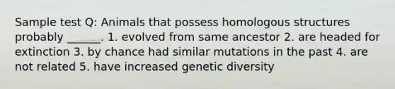 Sample test Q: Animals that possess homologous structures probably ______. 1. evolved from same ancestor 2. are headed for extinction 3. by chance had similar mutations in the past 4. are not related 5. have increased genetic diversity