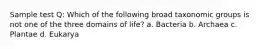 Sample test Q: Which of the following broad taxonomic groups is not one of the three domains of life? a. Bacteria b. Archaea c. Plantae d. Eukarya
