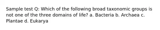 Sample test Q: Which of the following broad taxonomic groups is not one of the three domains of life? a. Bacteria b. Archaea c. Plantae d. Eukarya