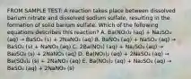 FROM SAMPLE TEST: A reaction takes place between dissolved barium nitrate and dissolved sodium sulfate, resulting in the formation of solid barium sulfate. Which of the following equations describes this reaction? A. Ba(NO₃)₂ (aq) + Na₂SO₄ (aq) → BaSO₄ (s) + 2NaNO₃ (aq) B. BaNO₃ (aq) + NaSO₄ (aq) → BaSO₄ (s) + NaNO₃ (aq) C. 2Ba(NO₃) (aq) + Na₂SO₄ (aq) → Ba₂SO₄ (s) + 2NaNO₃ (aq) D. Ba(NO₃)₂ (aq) + 2NaSO₄ (aq) → Ba(SO₄)₂ (s) + 2NaNO₃ (aq) E. Ba(NO₃)₂ (aq) + Na₂SO₄ (aq) → BaSO₄ (aq) + 2NaNO₃ (s)