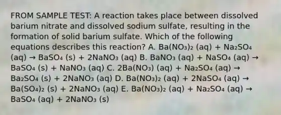 FROM SAMPLE TEST: A reaction takes place between dissolved barium nitrate and dissolved sodium sulfate, resulting in the formation of solid barium sulfate. Which of the following equations describes this reaction? A. Ba(NO₃)₂ (aq) + Na₂SO₄ (aq) → BaSO₄ (s) + 2NaNO₃ (aq) B. BaNO₃ (aq) + NaSO₄ (aq) → BaSO₄ (s) + NaNO₃ (aq) C. 2Ba(NO₃) (aq) + Na₂SO₄ (aq) → Ba₂SO₄ (s) + 2NaNO₃ (aq) D. Ba(NO₃)₂ (aq) + 2NaSO₄ (aq) → Ba(SO₄)₂ (s) + 2NaNO₃ (aq) E. Ba(NO₃)₂ (aq) + Na₂SO₄ (aq) → BaSO₄ (aq) + 2NaNO₃ (s)