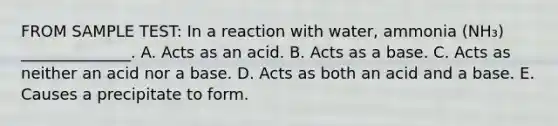 FROM SAMPLE TEST: In a reaction with water, ammonia (NH₃) ______________. A. Acts as an acid. B. Acts as a base. C. Acts as neither an acid nor a base. D. Acts as both an acid and a base. E. Causes a precipitate to form.