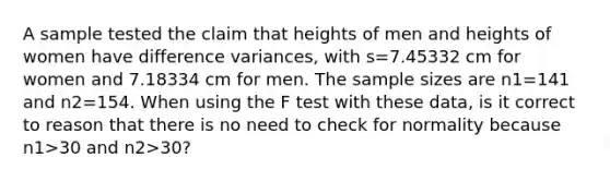 A sample tested the claim that heights of men and heights of women have difference​ variances, with s=7.45332 cm for women and 7.18334 cm for men. The sample sizes are n1=141 and n2=154. When using the F test with these​ data, is it correct to reason that there is no need to check for normality because n1>30 and n2>​30?