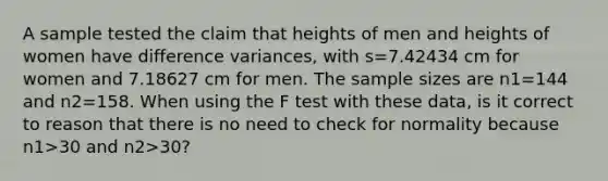 A sample tested the claim that heights of men and heights of women have difference​ variances, with s=7.42434 cm for women and 7.18627 cm for men. The sample sizes are n1=144 and n2=158. When using the F test with these​ data, is it correct to reason that there is no need to check for normality because n1>30 and n2>​30?