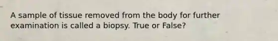 A sample of tissue removed from the body for further examination is called a biopsy. True or False?