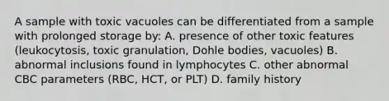 A sample with toxic vacuoles can be differentiated from a sample with prolonged storage by: A. presence of other toxic features (leukocytosis, toxic granulation, Dohle bodies, vacuoles) B. abnormal inclusions found in lymphocytes C. other abnormal CBC parameters (RBC, HCT, or PLT) D. family history