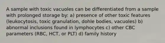 A sample with toxic vacuoles can be differentiated from a sample with prolonged storage by: a) presence of other toxic features (leukocytosis, toxic granulation, dohle bodies, vacuoles) b) abnormal inclusions found in lymphocytes c) other CBC parameters (RBC, HCT, or PLT) d) family history