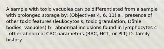 A sample with toxic vacuoles can be differentiated from a sample with prolonged storage by: (Objectives 4, 6, 11) a . presence of other toxic features (leukocytosis, toxic granulation, Döhle bodies, vacuoles) b . abnormal inclusions found in lymphocytes c . other abnormal CBC parameters (RBC, HCT, or PLT) D. family history