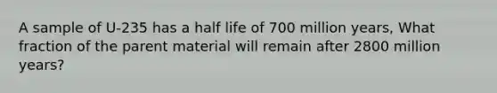 A sample of U-235 has a half life of 700 million years, What fraction of the parent material will remain after 2800 million years?