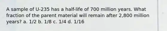 A sample of U-235 has a half-life of 700 million years. What fraction of the parent material will remain after 2,800 million years? a. 1/2 b. 1/8 c. 1/4 d. 1/16