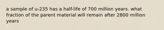 a sample of u-235 has a half-life of 700 million years. what fraction of the parent material will remain after 2800 million years