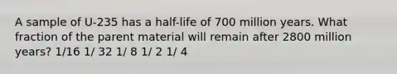 A sample of U-235 has a half-life of 700 million years. What fraction of the parent material will remain after 2800 million years? 1/16 1/ 32 1/ 8 1/ 2 1/ 4