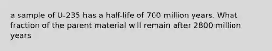 a sample of U-235 has a half-life of 700 million years. What fraction of the parent material will remain after 2800 million years